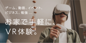 ゲーム、動画、ビジネス、勉強…お家で手軽に、VR体験。